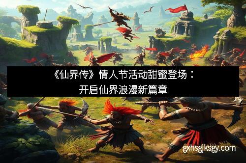 《仙界传》情人节活动甜蜜登场：开启仙界浪漫新篇章