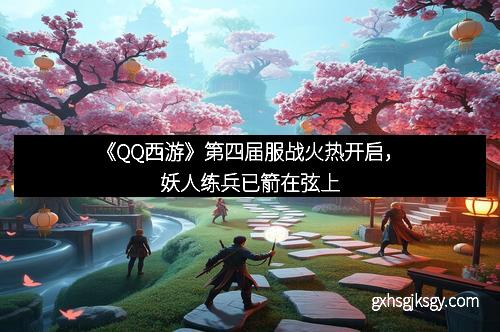 《QQ西游》第四届服战火热开启，妖人练兵已箭在弦上
